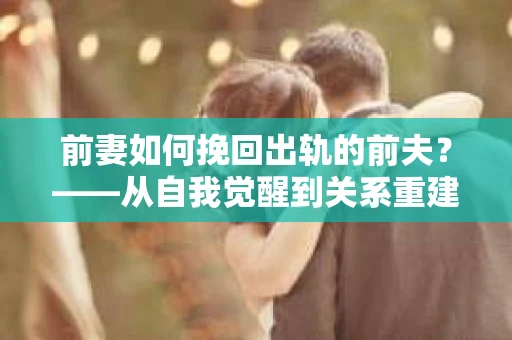 前妻如何挽回出轨的前夫？——从自我觉醒到关系重建的全面指南