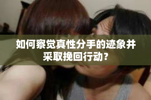 如何察觉真性分手的迹象并采取挽回行动？