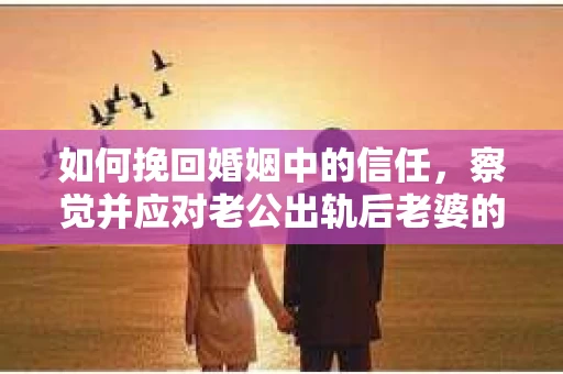 如何挽回婚姻中的信任，察觉并应对老公出轨后老婆的危机信号