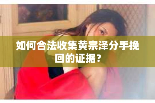 如何合法收集黄宗泽分手挽回的证据？