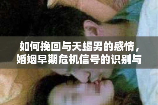 如何挽回与天蝎男的感情，婚姻早期危机信号的识别与应对