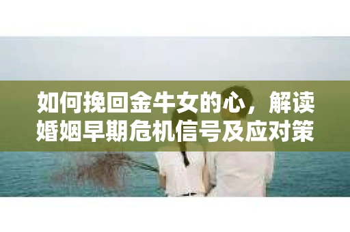 如何挽回金牛女的心,解读婚姻早期危机信号及应对策略 如何挽回金牛女的心,解读婚姻早期危机信号及应对策略