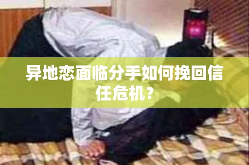 异地恋面临分手如何挽回信任危机？