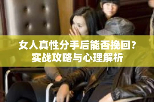 女人真性分手后能否挽回？实战攻略与心理解析