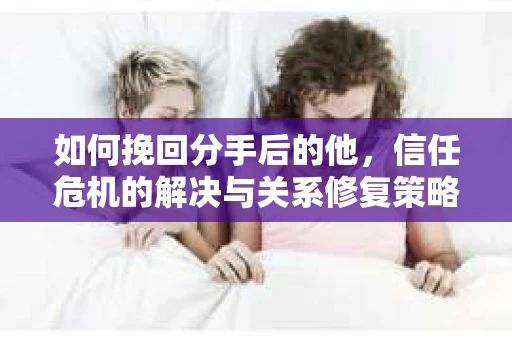 如何挽回分手后的他，信任危机的解决与关系修复策略