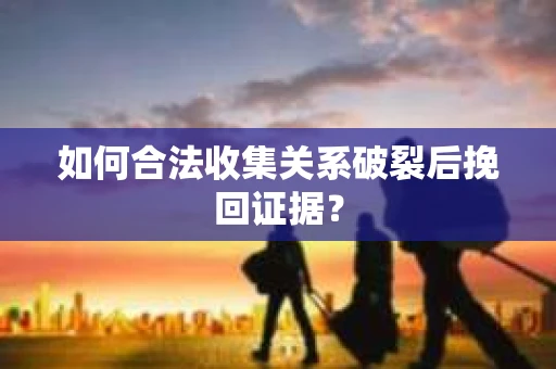 如何合法收集关系破裂后挽回证据？
