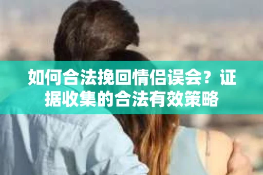 如何合法挽回情侣误会？证据收集的合法有效策略