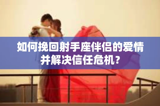如何挽回射手座伴侣的爱情并解决信任危机？