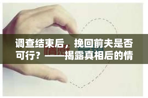 调查结束后,挽回前夫是否可行?——揭露真相后的情感疗愈与人生决策 调查结束后,挽回前夫是否可行?——揭露真相后的情感疗愈与人生决策