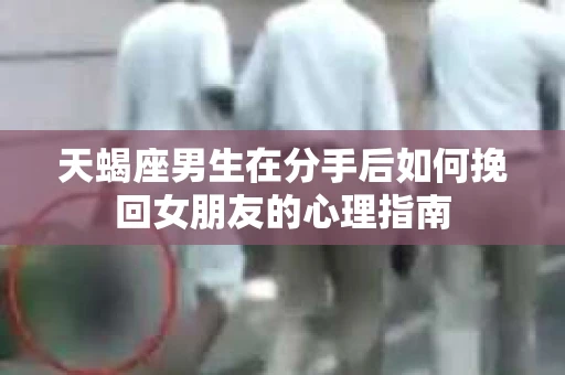 天蝎座男生在分手后如何挽回女朋友的心理指南