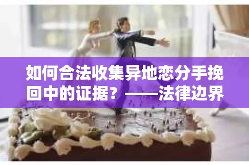 如何合法收集异地恋分手挽回中的证据？——法律边界内的取证策略
