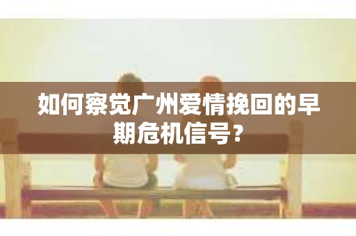 如何察觉广州爱情挽回的早期危机信号？