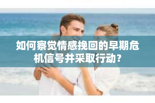 如何察觉情感挽回的早期危机信号并采取行动？
