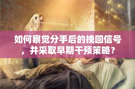 如何察觉分手后的挽回信号，并采取早期干预策略？