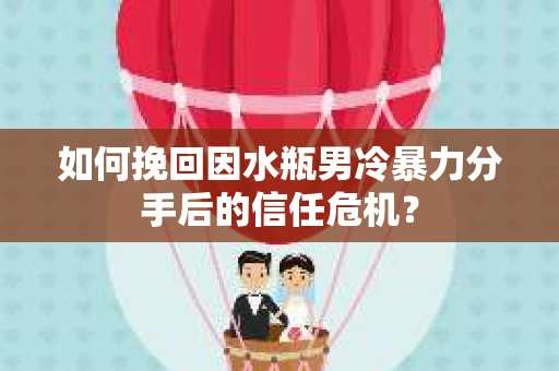 如何挽回因水瓶男冷暴力分手后的信任危机？