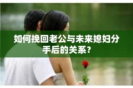 如何挽回老公与未来媳妇分手后的关系？