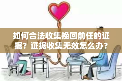 如何合法收集挽回前任的证据？证据收集无效怎么办？