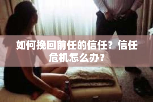 如何挽回前任的信任？信任危机怎么办？