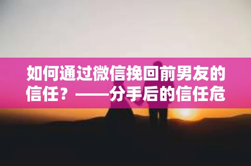 如何通过微信挽回前男友的信任？——分手后的信任危机解决方案