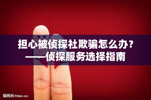 担心被侦探社欺骗怎么办？——侦探服务选择指南